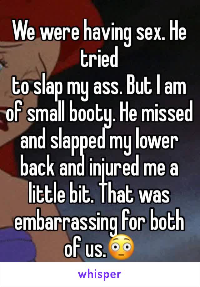 We were having sex. He tried 
to slap my ass. But I am of small booty. He missed and slapped my lower back and injured me a little bit. That was embarrassing for both of us.😳
