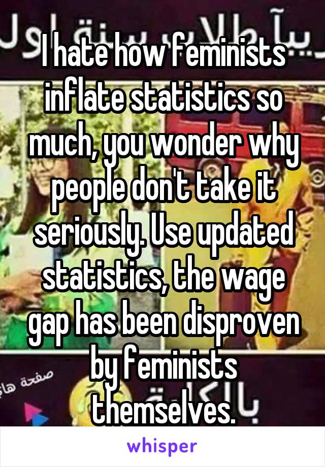 I hate how feminists inflate statistics so much, you wonder why people don't take it seriously. Use updated statistics, the wage gap has been disproven by feminists themselves.