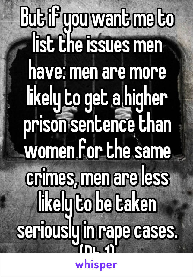 But if you want me to list the issues men have: men are more likely to get a higher prison sentence than women for the same crimes, men are less likely to be taken seriously in rape cases. (Pt 1)