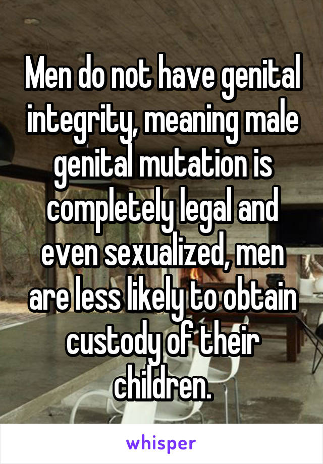 Men do not have genital integrity, meaning male genital mutation is completely legal and even sexualized, men are less likely to obtain custody of their children.