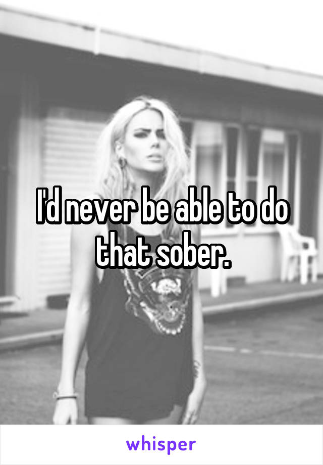 I'd never be able to do that sober.