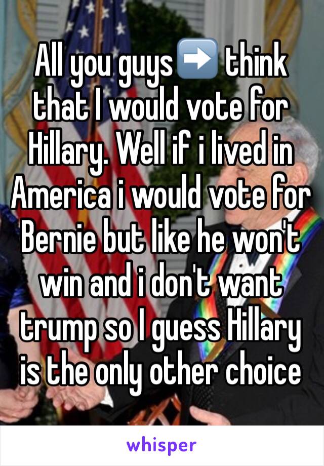 All you guys➡️ think that I would vote for Hillary. Well if i lived in America i would vote for Bernie but like he won't win and i don't want trump so I guess Hillary is the only other choice
