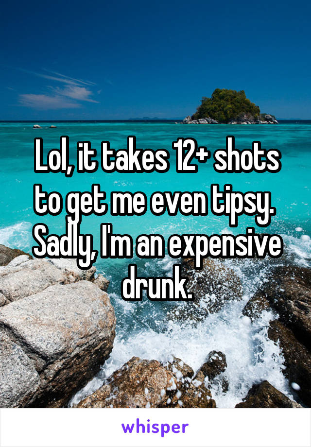 Lol, it takes 12+ shots to get me even tipsy.  Sadly, I'm an expensive drunk.