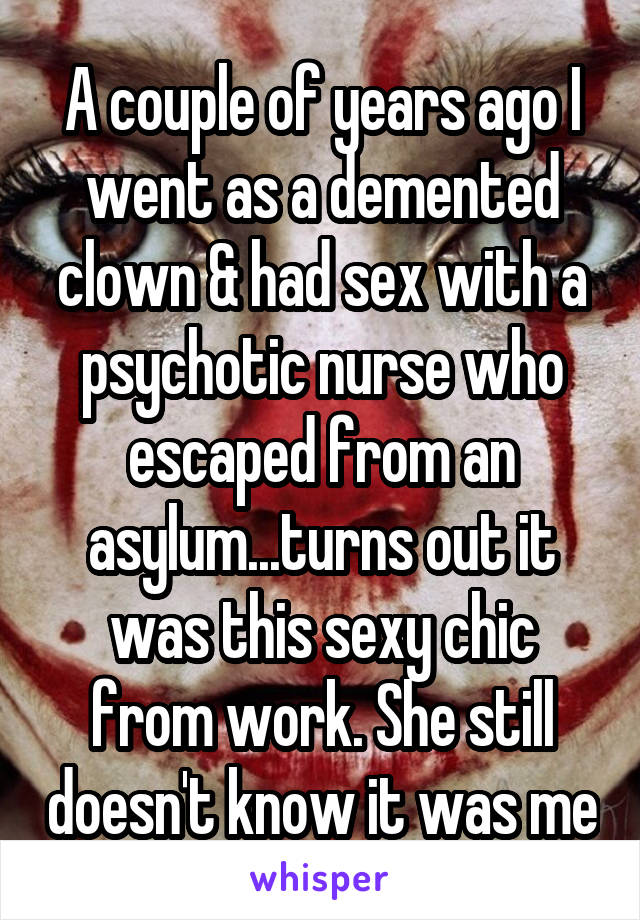 A couple of years ago I went as a demented clown & had sex with a psychotic nurse who escaped from an asylum...turns out it was this sexy chic from work. She still doesn't know it was me