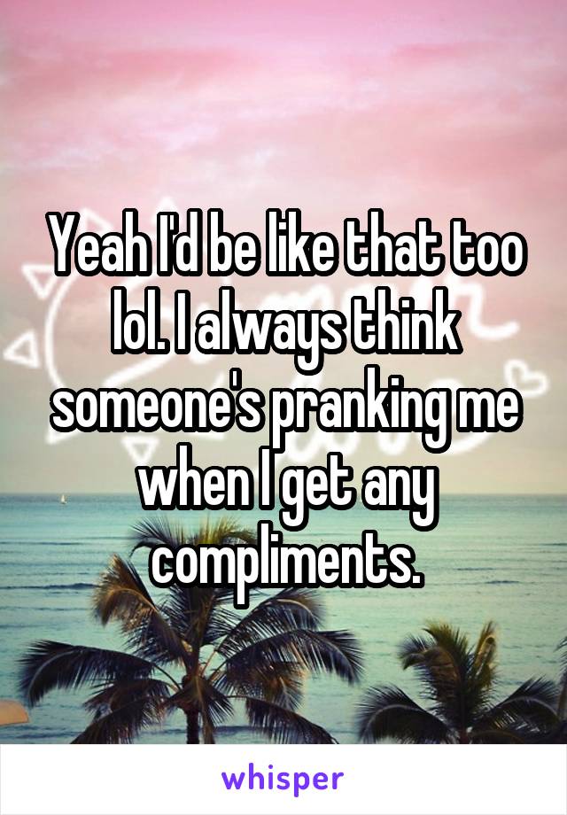 Yeah I'd be like that too lol. I always think someone's pranking me when I get any compliments.