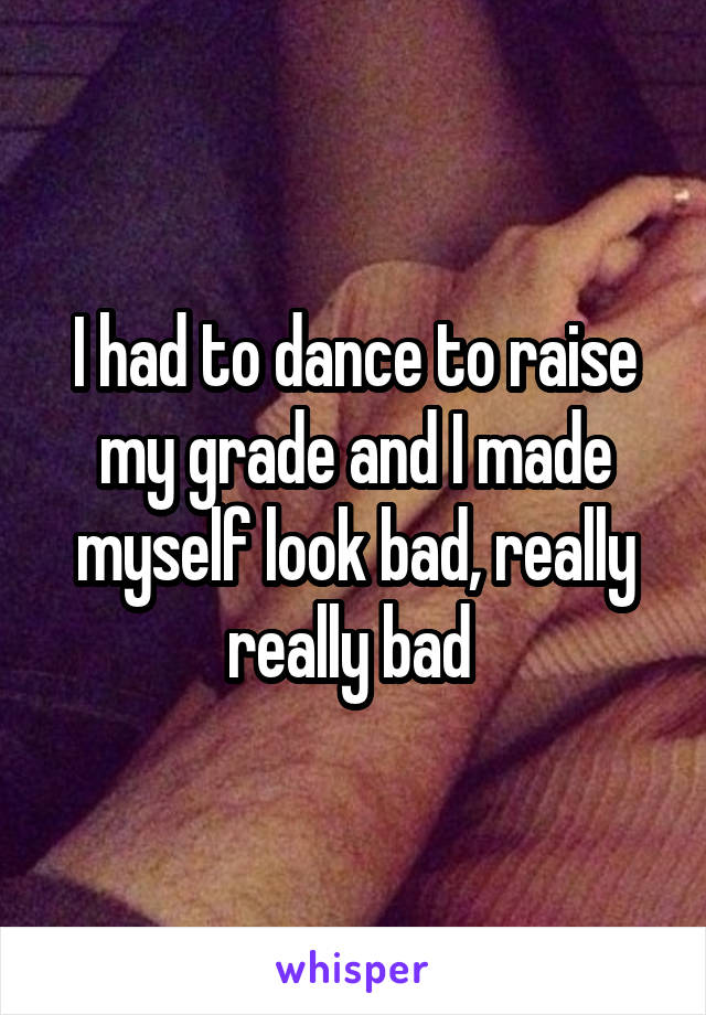 I had to dance to raise my grade and I made myself look bad, really really bad 