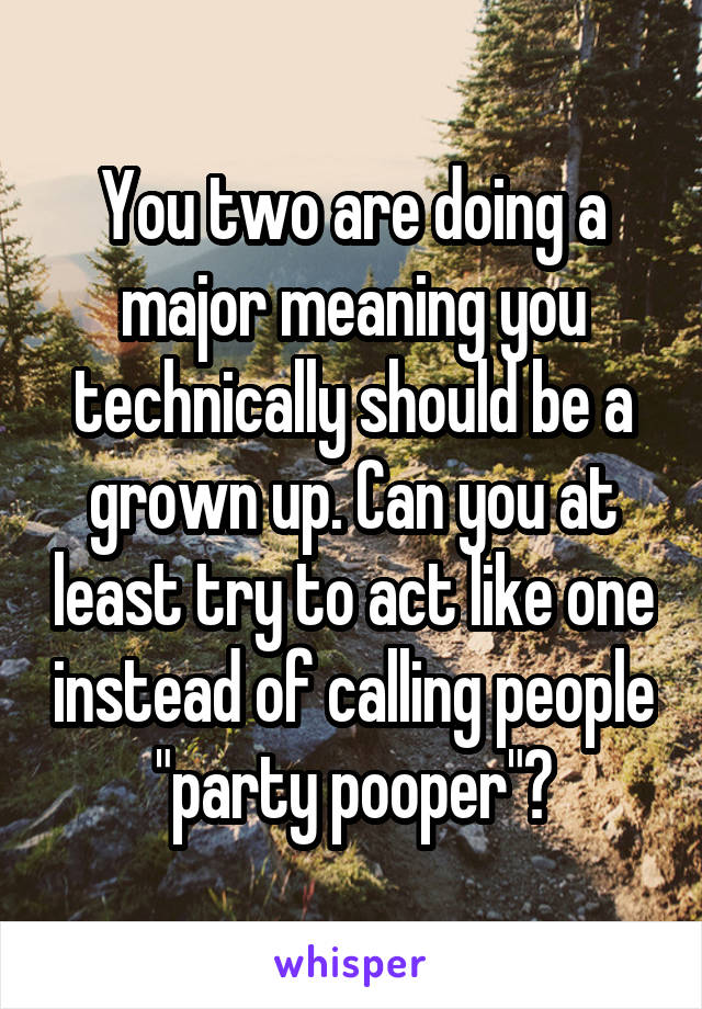 You two are doing a major meaning you technically should be a grown up. Can you at least try to act like one instead of calling people "party pooper"?