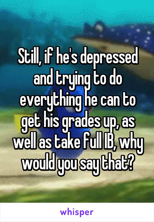 Still, if he's depressed and trying to do everything he can to get his grades up, as well as take full IB, why would you say that?