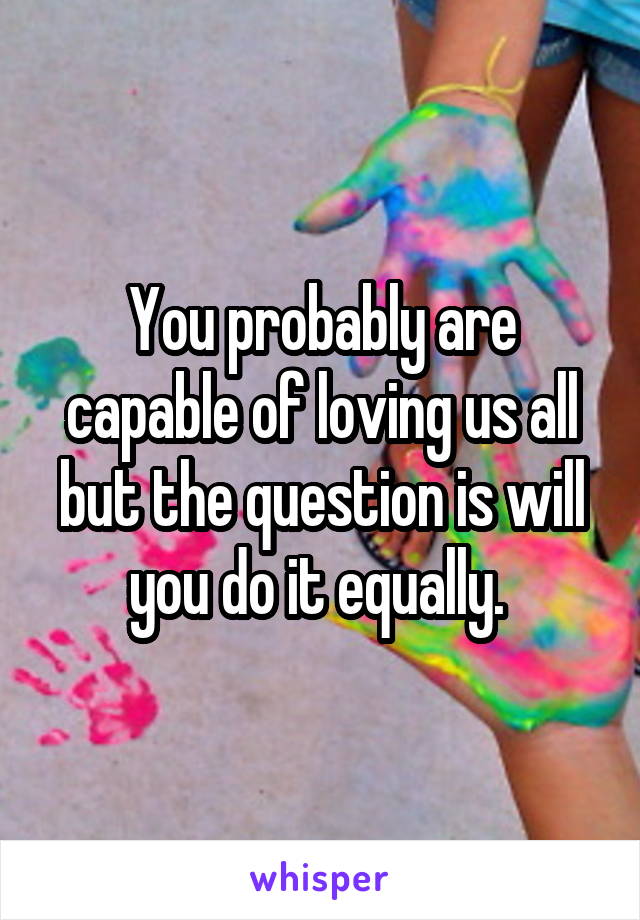 You probably are capable of loving us all but the question is will you do it equally. 