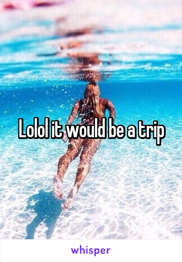 Lolol it would be a trip