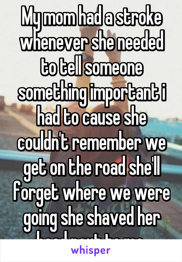 My mom had a stroke whenever she needed to tell someone something important i had to cause she couldn't remember we get on the road she'll forget where we were going she shaved her head next to me 