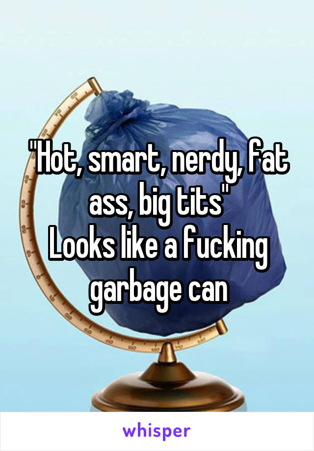 "Hot, smart, nerdy, fat ass, big tits"
Looks like a fucking garbage can