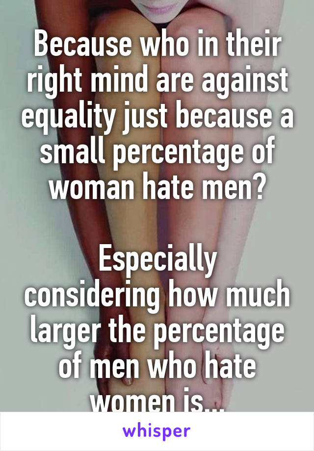 Because who in their right mind are against equality just because a small percentage of woman hate men?

Especially considering how much larger the percentage of men who hate women is...