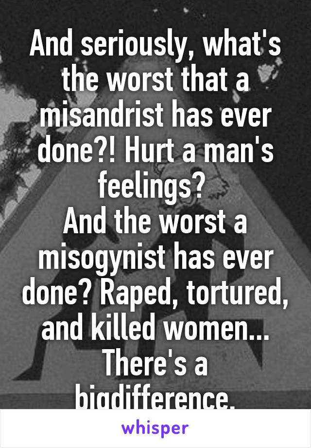 And seriously, what's the worst that a misandrist has ever done?! Hurt a man's feelings? 
And the worst a misogynist has ever done? Raped, tortured, and killed women...
There's a bigdifference.