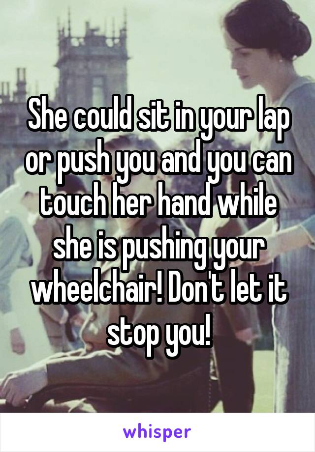 She could sit in your lap or push you and you can touch her hand while she is pushing your wheelchair! Don't let it stop you!