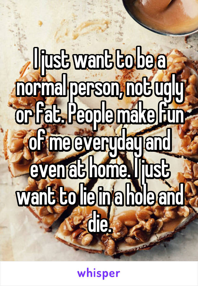 I just want to be a normal person, not ugly or fat. People make fun of me everyday and even at home. I just want to lie in a hole and die.