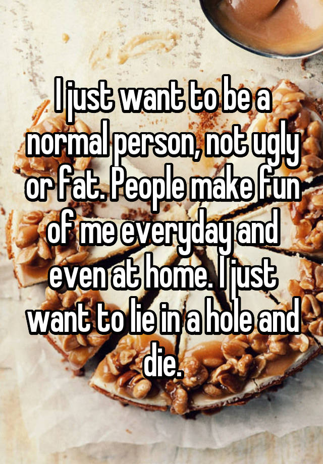 I just want to be a normal person, not ugly or fat. People make fun of me everyday and even at home. I just want to lie in a hole and die.