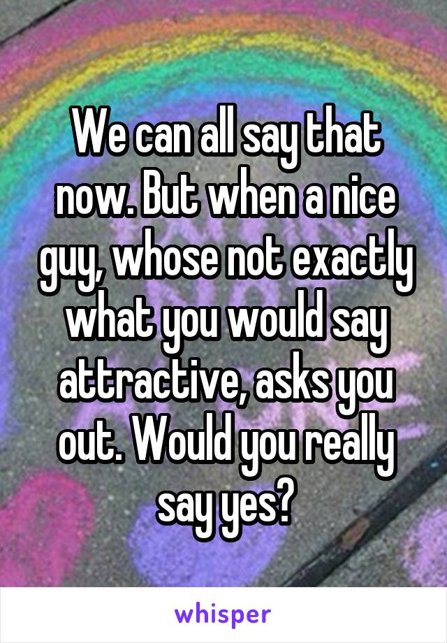 We can all say that now. But when a nice guy, whose not exactly what you would say attractive, asks you out. Would you really say yes?