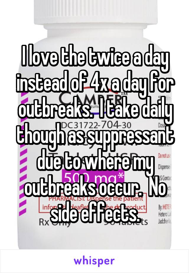 I love the twice a day instead of 4x a day for outbreaks.  I take daily though as suppressant due to where my outbreaks occur.  No side effects.