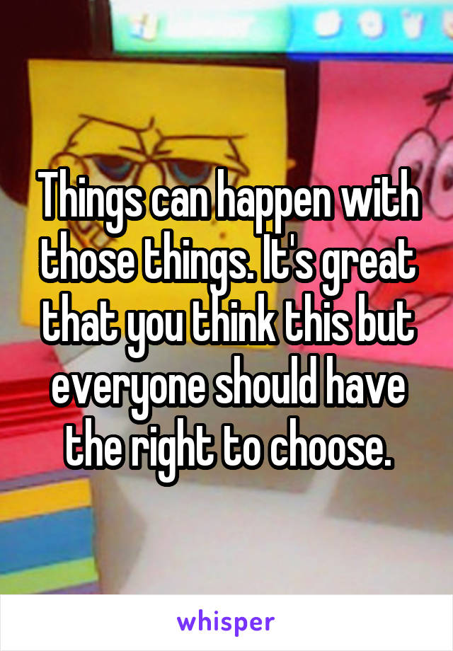 Things can happen with those things. It's great that you think this but everyone should have the right to choose.
