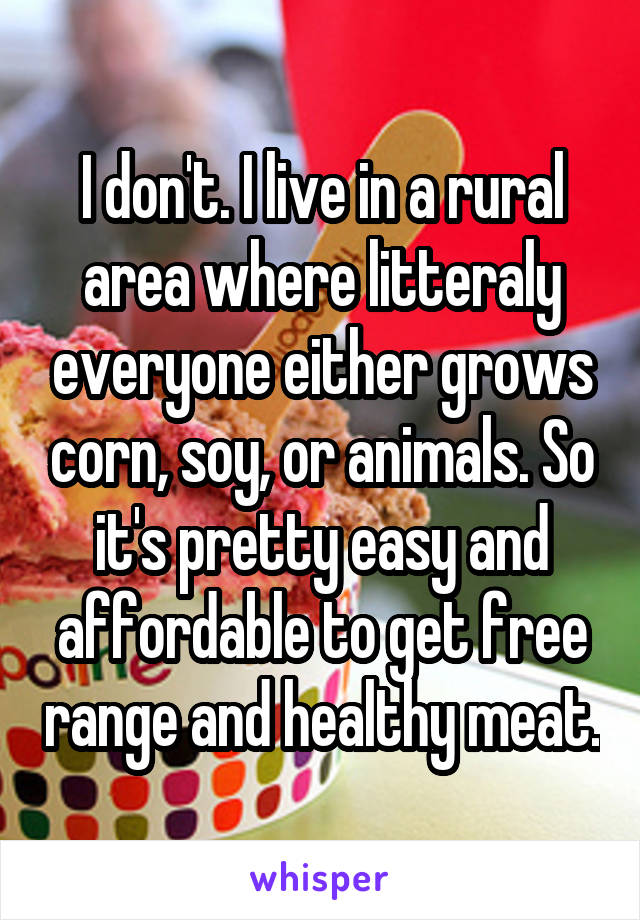 I don't. I live in a rural area where litteraly everyone either grows corn, soy, or animals. So it's pretty easy and affordable to get free range and healthy meat.