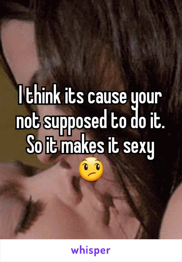 I think its cause your not supposed to do it. So it makes it sexy 😞