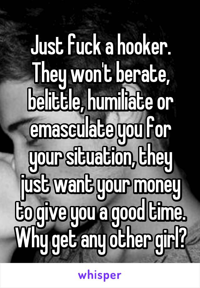 Just fuck a hooker.
They won't berate, belittle, humiliate or emasculate you for your situation, they just want your money to give you a good time. Why get any other girl?