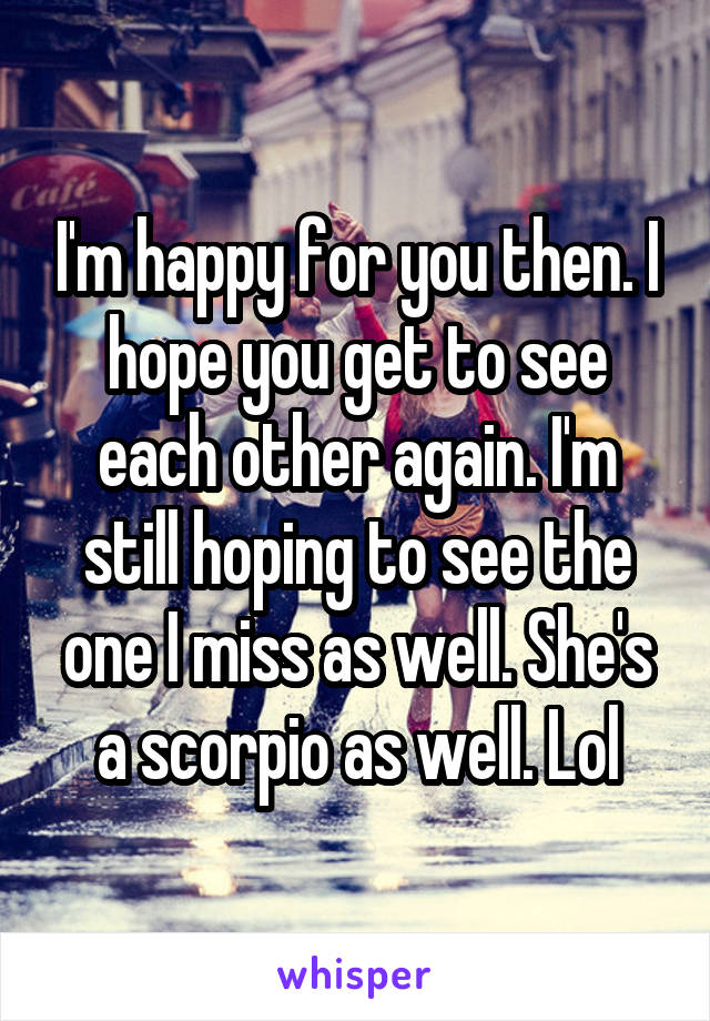 I'm happy for you then. I hope you get to see each other again. I'm still hoping to see the one I miss as well. She's a scorpio as well. Lol