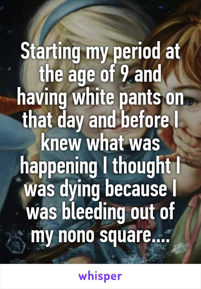 Starting my period at the age of 9 and having white pants on that day and before I knew what was happening I thought I was dying because I was bleeding out of my nono square....