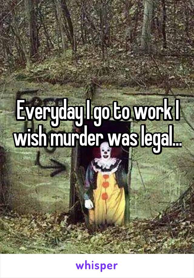 Everyday I go to work I wish murder was legal... 