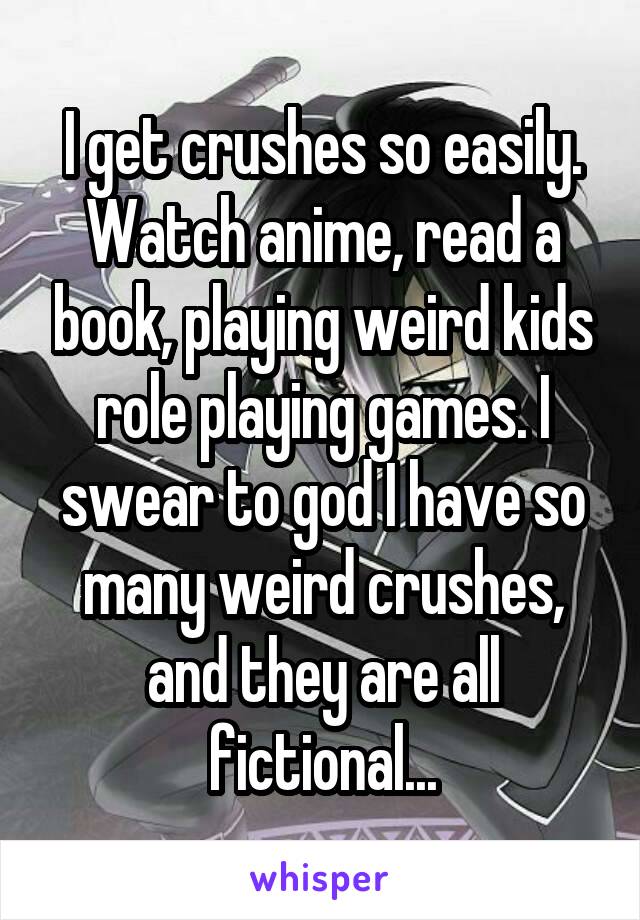 I get crushes so easily. Watch anime, read a book, playing weird kids role playing games. I swear to god I have so many weird crushes, and they are all fictional...