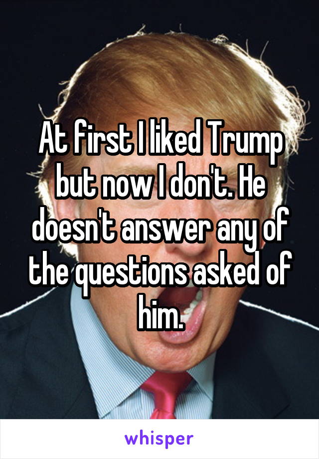 At first I liked Trump but now I don't. He doesn't answer any of the questions asked of him.