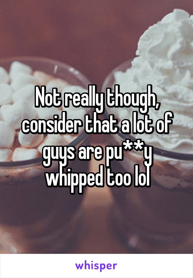 Not really though, consider that a lot of guys are pu**y whipped too lol