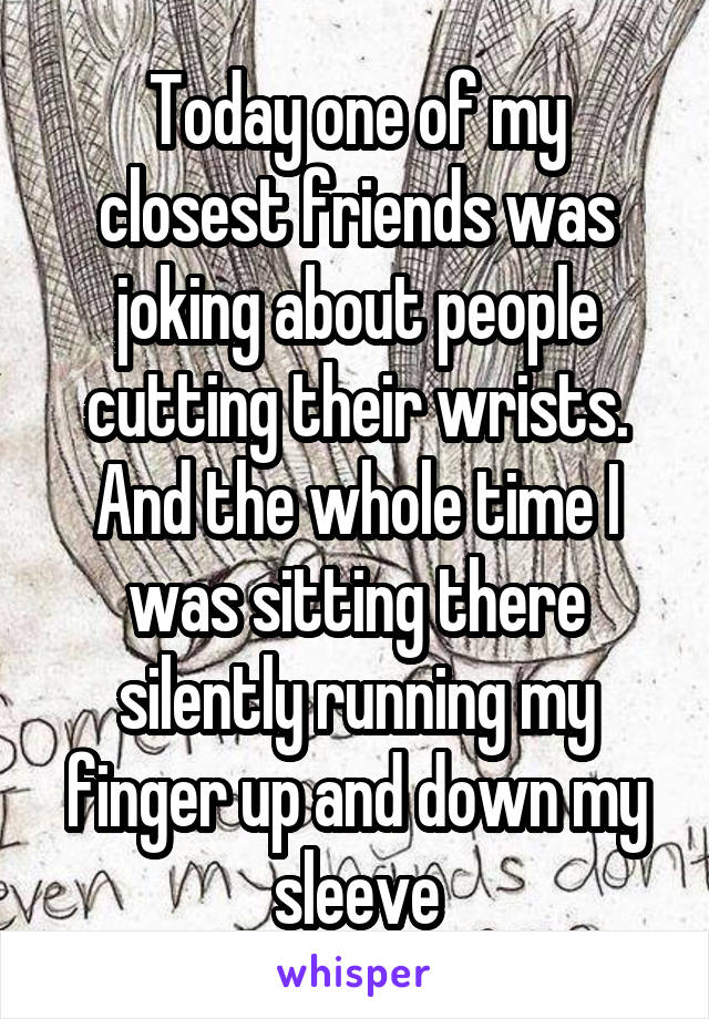 Today one of my closest friends was joking about people cutting their wrists. And the whole time I was sitting there silently running my finger up and down my sleeve