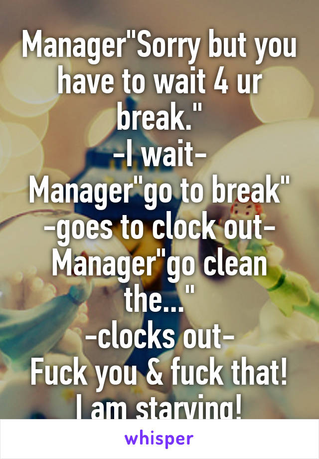 Manager"Sorry but you have to wait 4 ur break."
-I wait-
Manager"go to break"
-goes to clock out-
Manager"go clean the..."
-clocks out-
Fuck you & fuck that! I am starving!