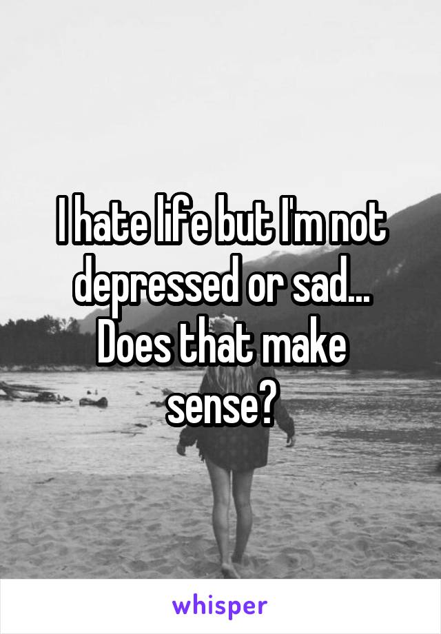 I hate life but I'm not depressed or sad...
Does that make sense?