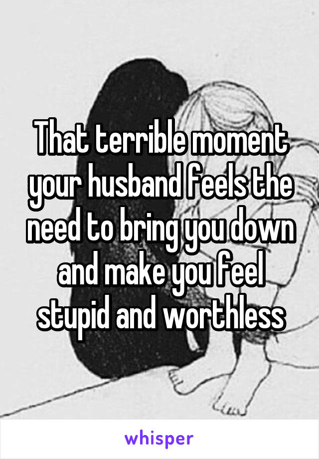 That terrible moment your husband feels the need to bring you down and make you feel stupid and worthless
