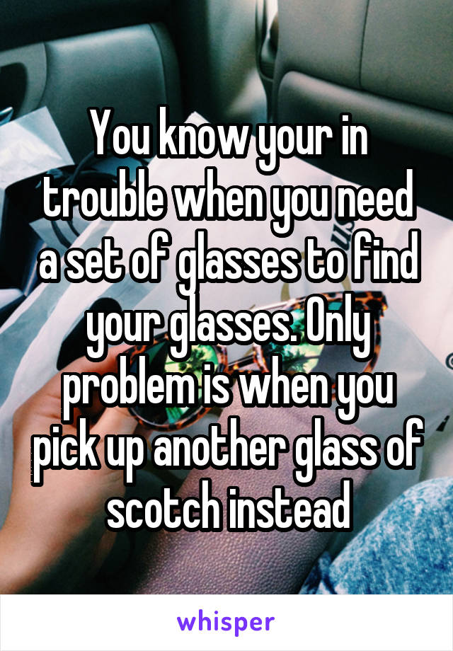 You know your in trouble when you need a set of glasses to find your glasses. Only problem is when you pick up another glass of scotch instead