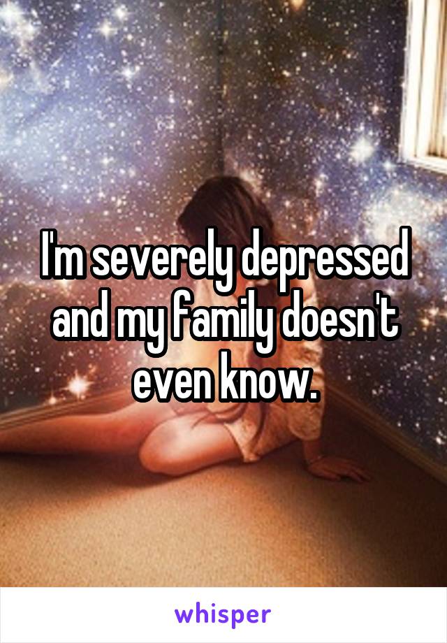 I'm severely depressed and my family doesn't even know.