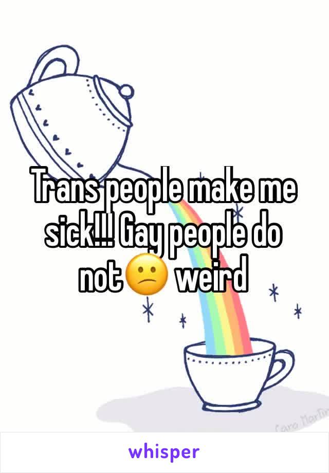 Trans people make me sick!!! Gay people do not😕 weird