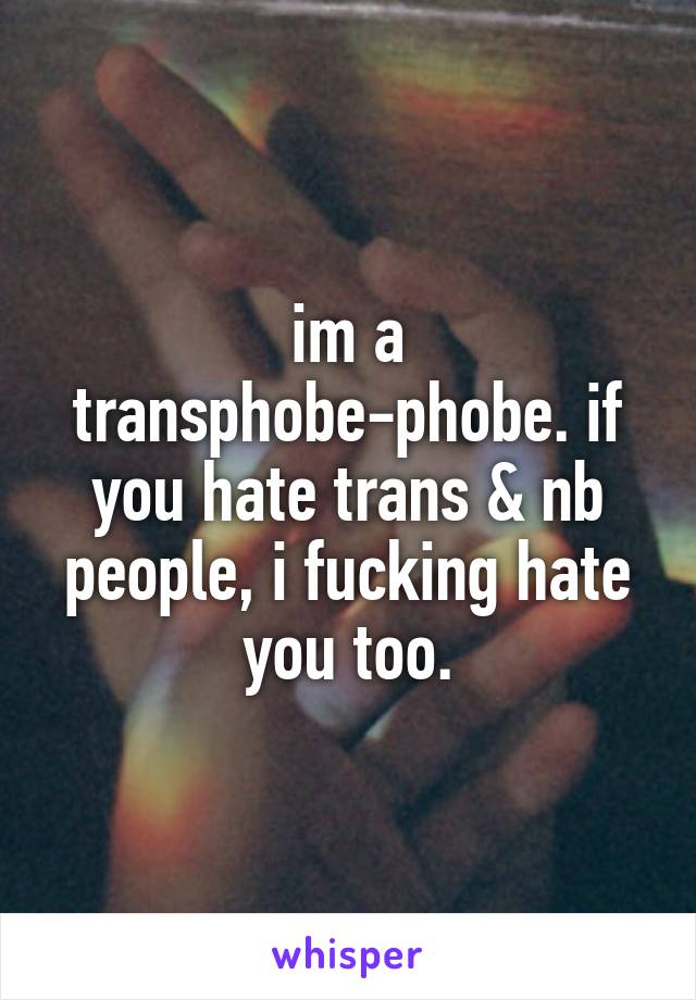 im a transphobe-phobe. if you hate trans & nb people, i fucking hate you too.