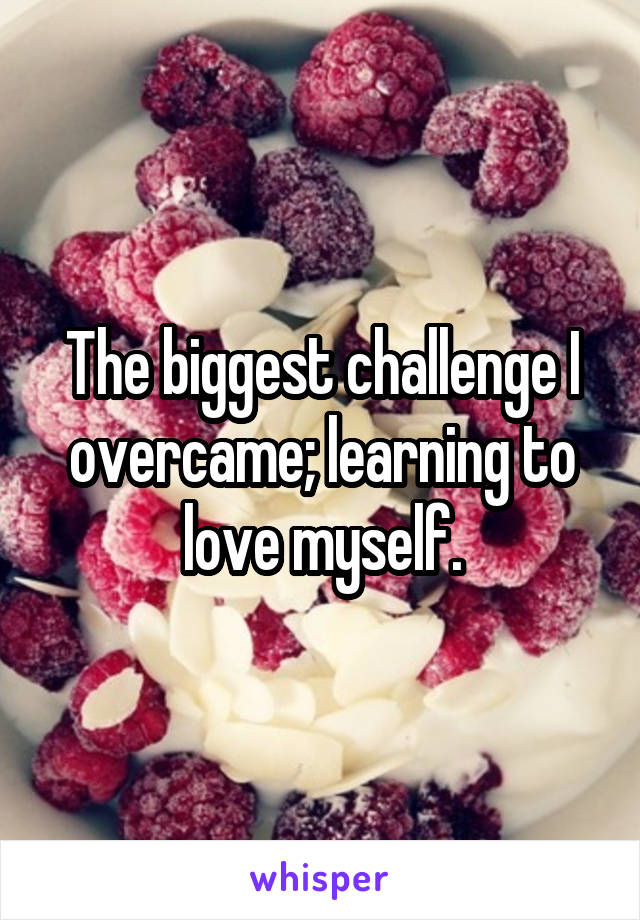 The biggest challenge I overcame; learning to love myself.