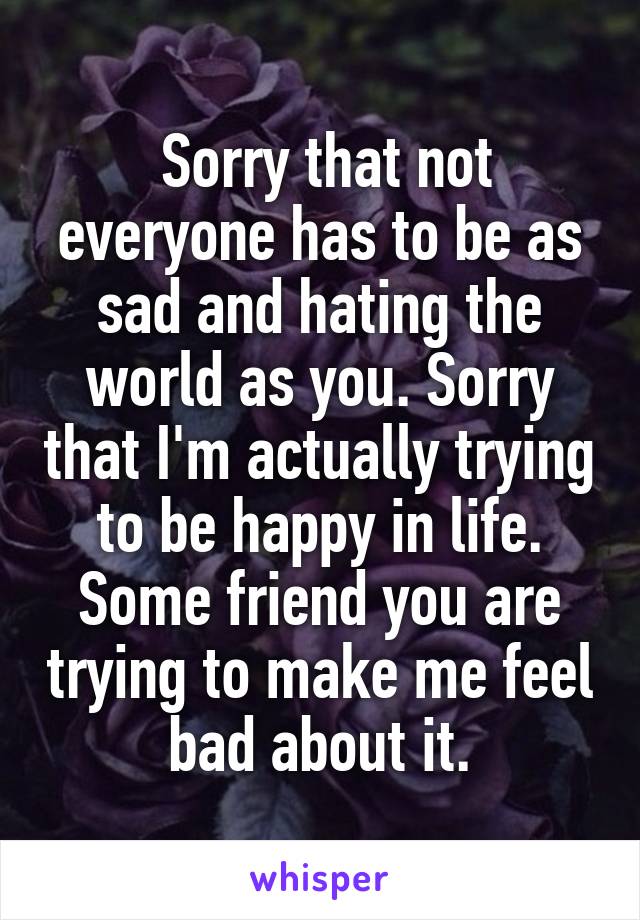  Sorry that not everyone has to be as sad and hating the world as you. Sorry that I'm actually trying to be happy in life. Some friend you are trying to make me feel bad about it.