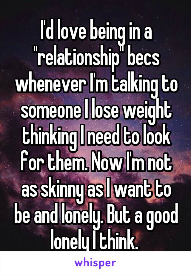 I'd love being in a "relationship" becs whenever I'm talking to someone I lose weight thinking I need to look for them. Now I'm not as skinny as I want to be and lonely. But a good lonely I think. 