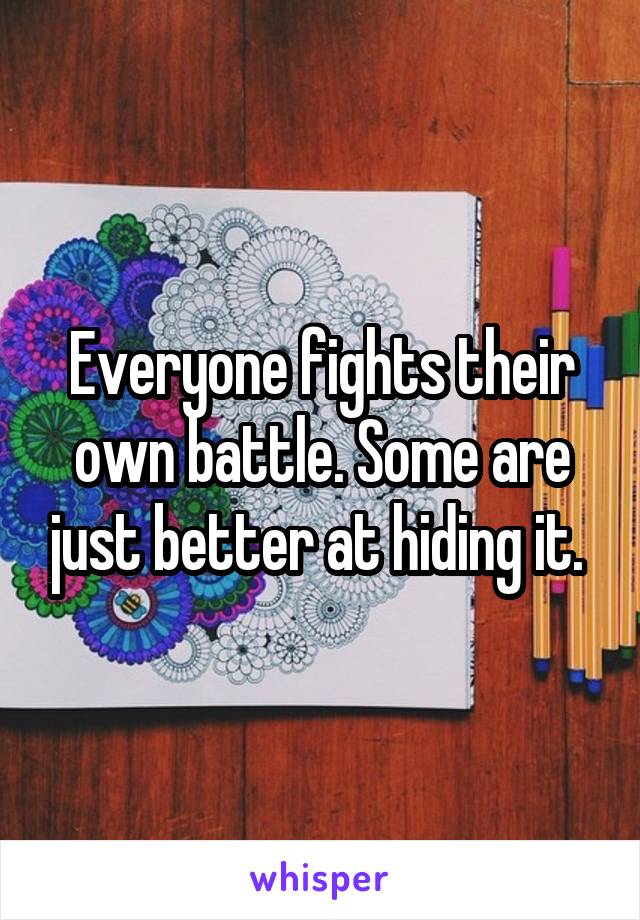 Everyone fights their own battle. Some are just better at hiding it. 