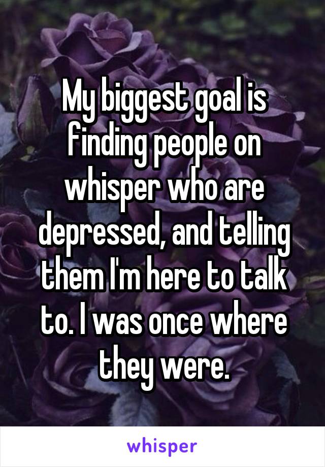 My biggest goal is finding people on whisper who are depressed, and telling them I'm here to talk to. I was once where they were.