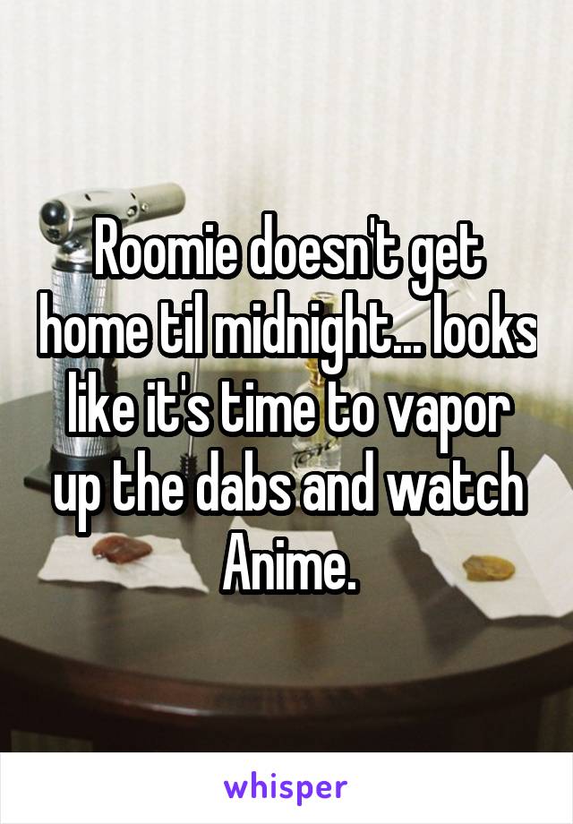 Roomie doesn't get home til midnight... looks like it's time to vapor up the dabs and watch Anime.