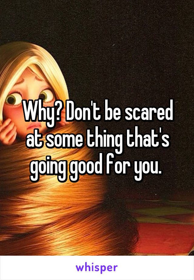 Why? Don't be scared at some thing that's going good for you. 