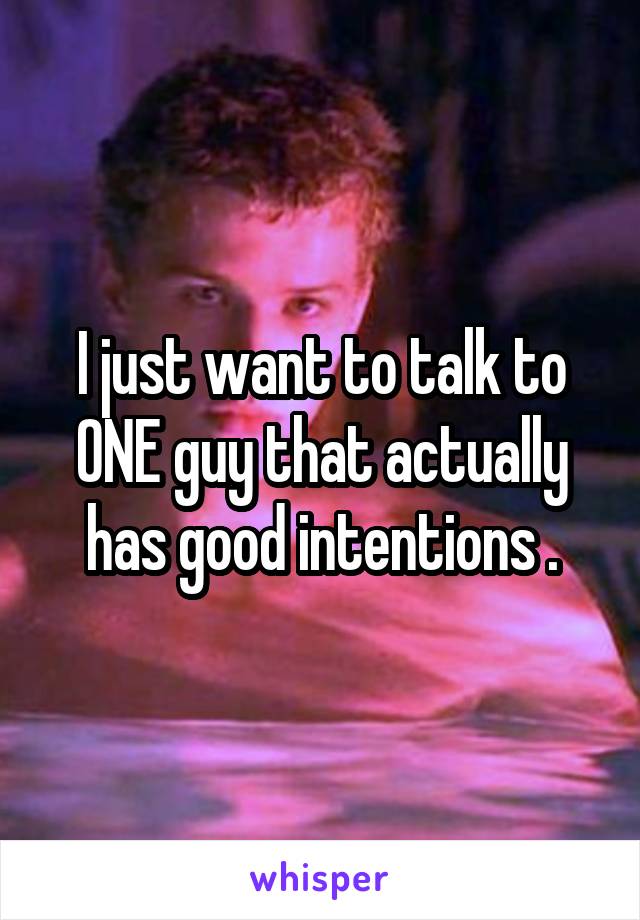 I just want to talk to ONE guy that actually has good intentions .