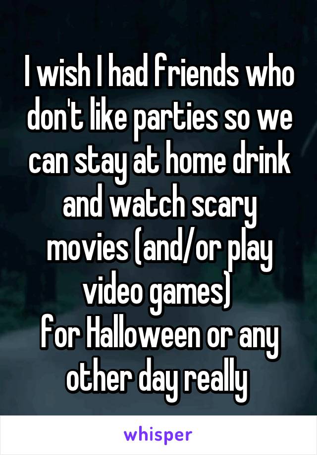 I wish I had friends who don't like parties so we can stay at home drink and watch scary movies (and/or play video games) 
for Halloween or any other day really 